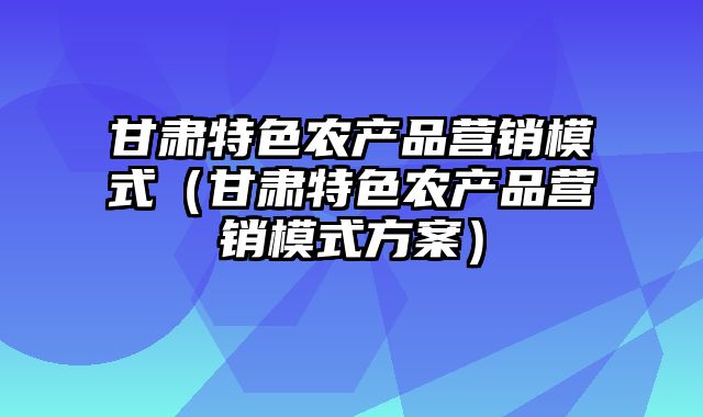 甘肃特色农产品营销模式（甘肃特色农产品营销模式方案）