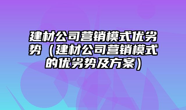 建材公司营销模式优劣势（建材公司营销模式的优劣势及方案）