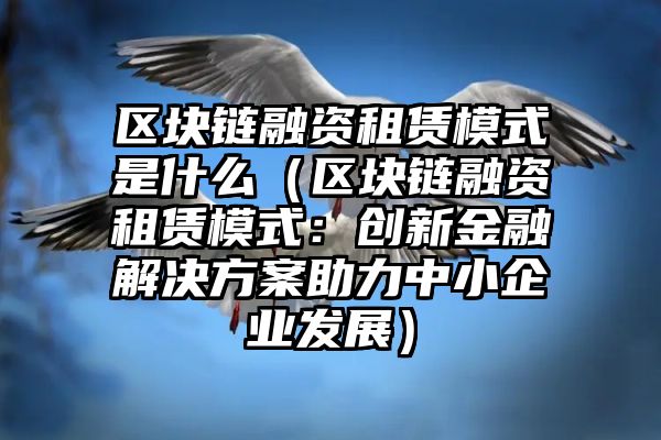 区块链融资租赁模式是什么（区块链融资租赁模式：创新金融解决方案助力中小企业发展）