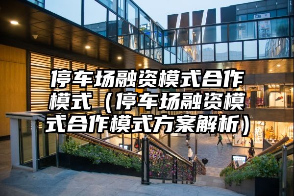 停车场融资模式合作模式（停车场融资模式合作模式方案解析）