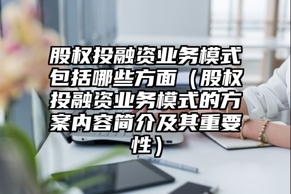 股权投融资业务模式包括哪些方面（股权投融资业务模式的方案内容简介及其重要性）