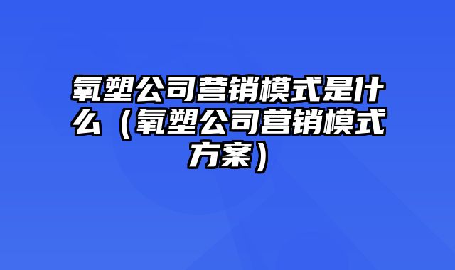 氧塑公司营销模式是什么（氧塑公司营销模式方案）