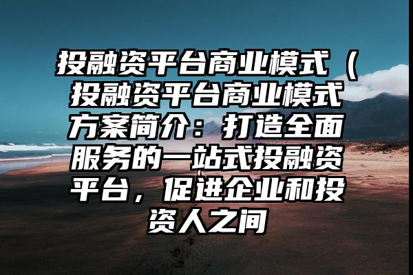 投融资平台商业模式（投融资平台商业模式方案简介：打造全面服务的一站式投融资平台，促进企业和投资人之间