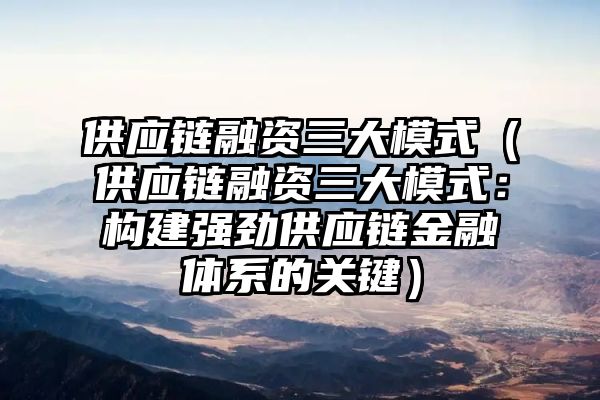 供应链融资三大模式（供应链融资三大模式：构建强劲供应链金融体系的关键）