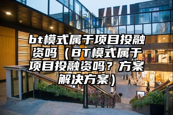 bt模式属于项目投融资吗（BT模式属于项目投融资吗？方案解决方案）