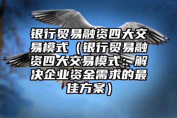 银行贸易融资四大交易模式（银行贸易融资四大交易模式：解决企业资金需求的最佳方案）