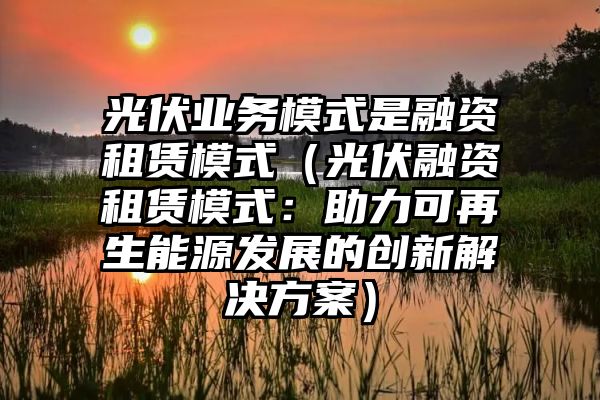 光伏业务模式是融资租赁模式（光伏融资租赁模式：助力可再生能源发展的创新解决方案）