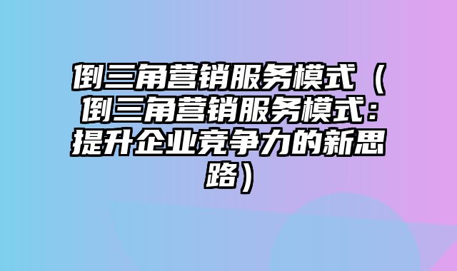 倒三角营销服务模式（倒三角营销服务模式：提升企业竞争力的新思路）