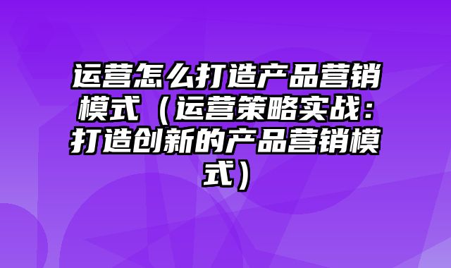 运营怎么打造产品营销模式（运营策略实战：打造创新的产品营销模式）