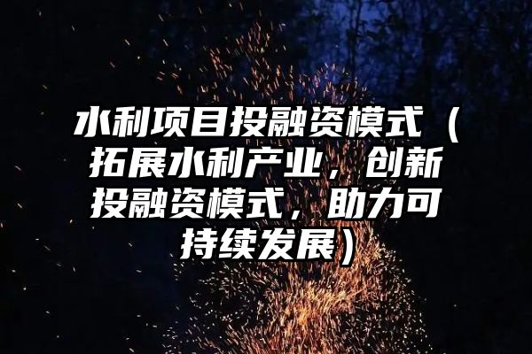 水利项目投融资模式（拓展水利产业，创新投融资模式，助力可持续发展）