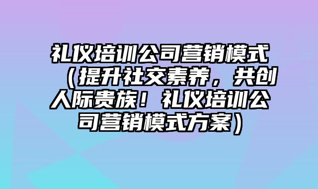 礼仪培训公司营销模式（提升社交素养，共创人际贵族！礼仪培训公司营销模式方案）