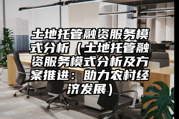 土地托管融资服务模式分析（土地托管融资服务模式分析及方案推进：助力农村经济发展）