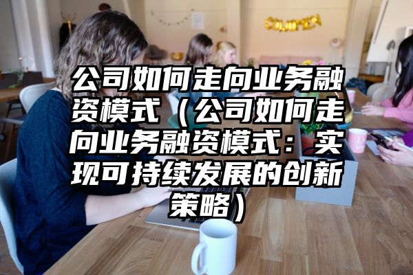 公司如何走向业务融资模式（公司如何走向业务融资模式：实现可持续发展的创新策略）