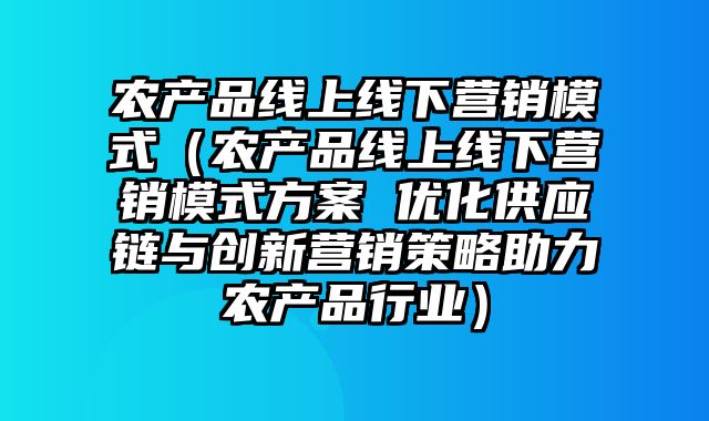 农产品线上线下营销模式（农产品线上线下营销模式方案 优化供应链与创新营销策略助力农产品行业）