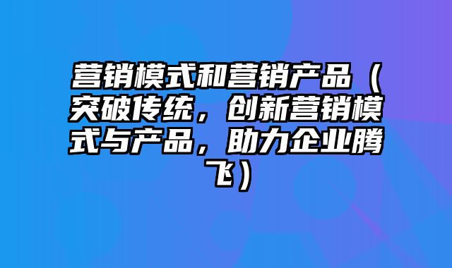 营销模式和营销产品（突破传统，创新营销模式与产品，助力企业腾飞）