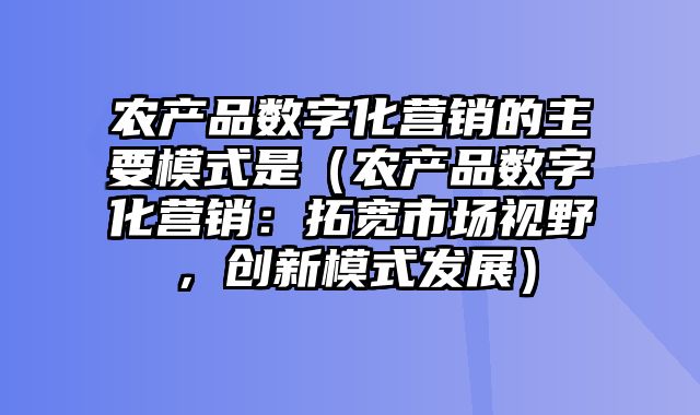 农产品数字化营销的主要模式是（农产品数字化营销：拓宽市场视野，创新模式发展）