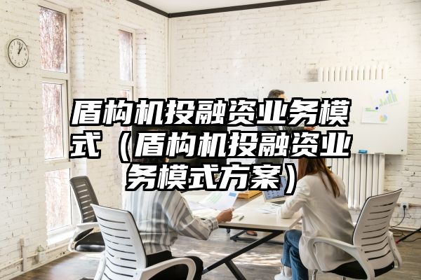 盾构机投融资业务模式（盾构机投融资业务模式方案）