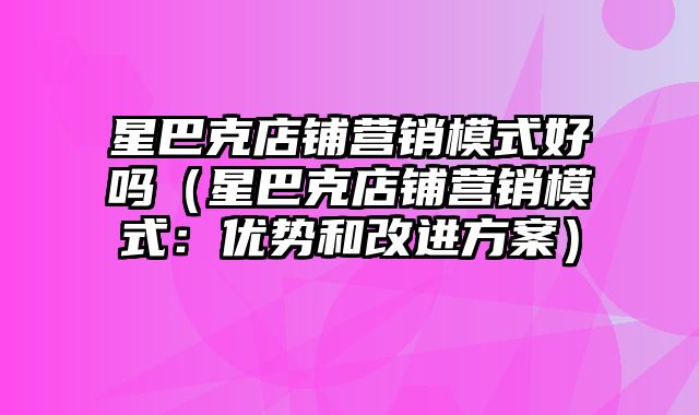 星巴克店铺营销模式好吗（星巴克店铺营销模式：优势和改进方案）