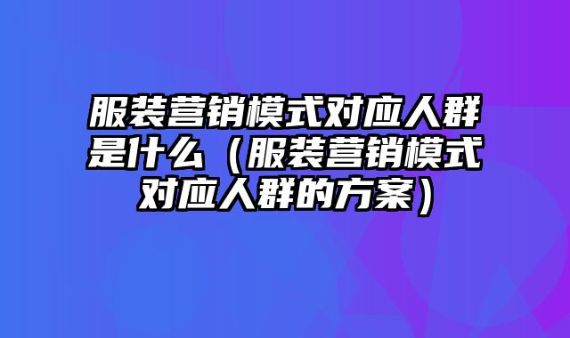 服装营销模式对应人群是什么（服装营销模式对应人群的方案）