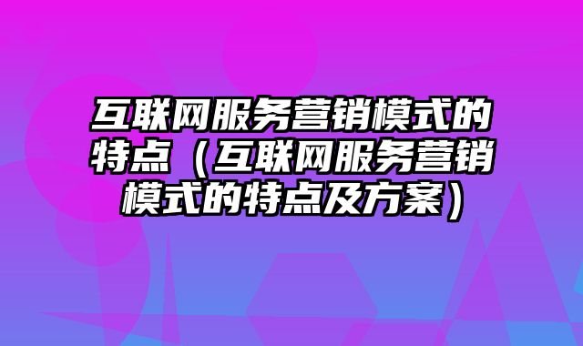 互联网服务营销模式的特点（互联网服务营销模式的特点及方案）