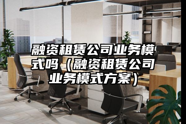 融资租赁公司业务模式吗（融资租赁公司业务模式方案）