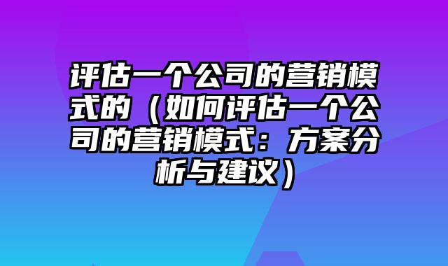 评估一个公司的营销模式的（如何评估一个公司的营销模式：方案分析与建议）