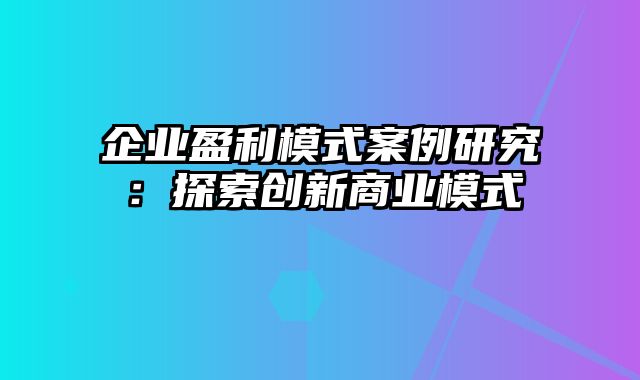 企业盈利模式案例研究：探索创新商业模式