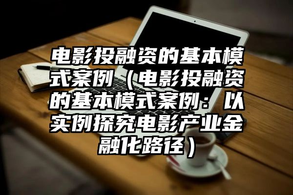 电影投融资的基本模式案例（电影投融资的基本模式案例：以实例探究电影产业金融化路径）