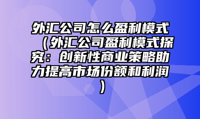 外汇公司怎么盈利模式（外汇公司盈利模式探究：创新性商业策略助力提高市场份额和利润）