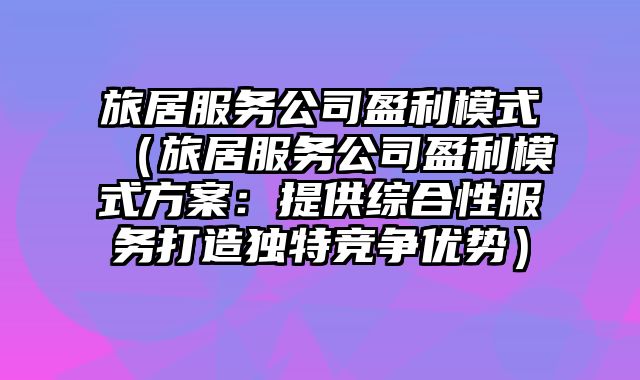 旅居服务公司盈利模式（旅居服务公司盈利模式方案：提供综合性服务打造独特竞争优势）