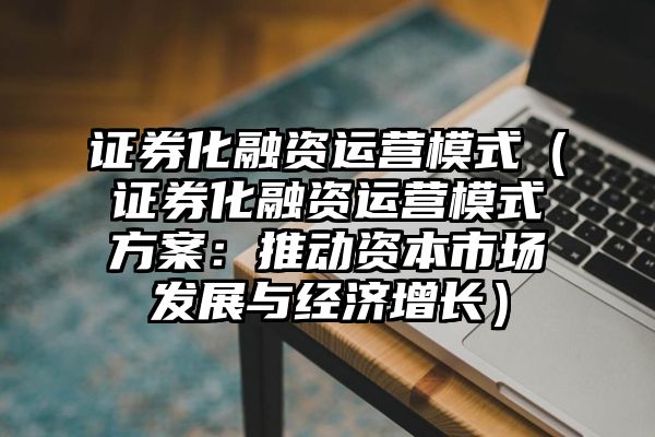 证券化融资运营模式（证券化融资运营模式方案：推动资本市场发展与经济增长）