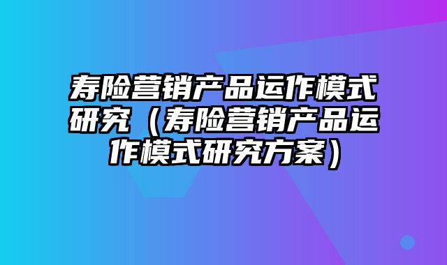 寿险营销产品运作模式研究（寿险营销产品运作模式研究方案）