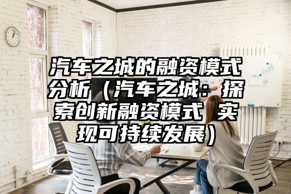 汽车之城的融资模式分析（汽车之城：探索创新融资模式 实现可持续发展）