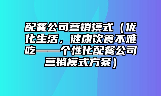 配餐公司营销模式（优化生活，健康饮食不难吃——个性化配餐公司营销模式方案）