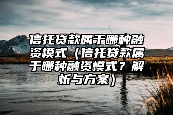 信托贷款属于哪种融资模式（信托贷款属于哪种融资模式？解析与方案）