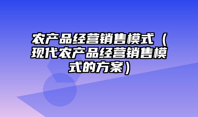 农产品经营销售模式（现代农产品经营销售模式的方案）