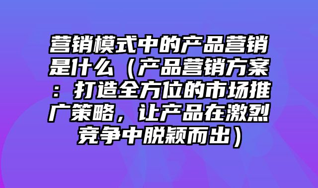 营销模式中的产品营销是什么（产品营销方案：打造全方位的市场推广策略，让产品在激烈竞争中脱颖而出）