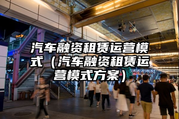 汽车融资租赁运营模式（汽车融资租赁运营模式方案）