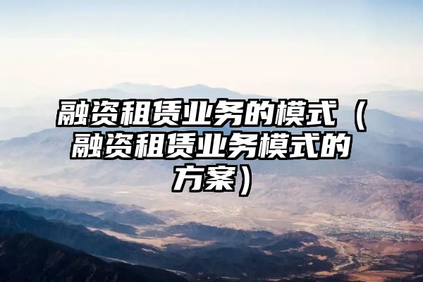 融资租赁业务的模式（融资租赁业务模式的方案）