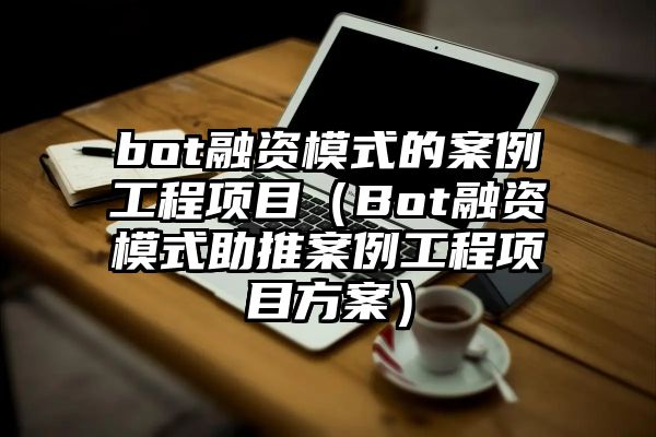 bot融资模式的案例工程项目（Bot融资模式助推案例工程项目方案）