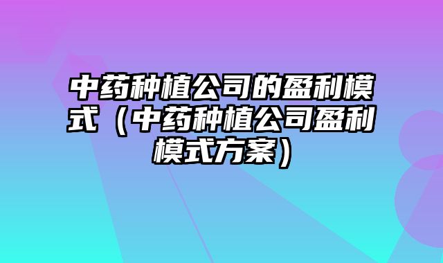 中药种植公司的盈利模式（中药种植公司盈利模式方案）