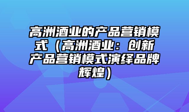 高洲酒业的产品营销模式（高洲酒业：创新产品营销模式演绎品牌辉煌）