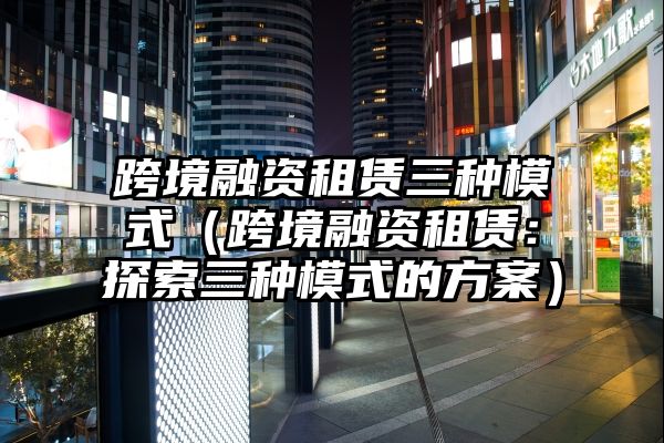 跨境融资租赁三种模式（跨境融资租赁：探索三种模式的方案）