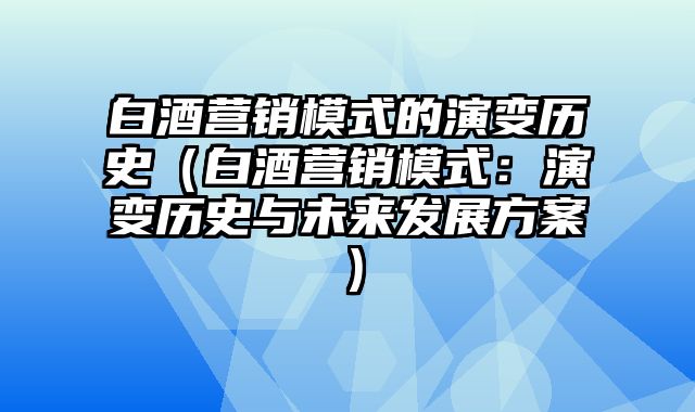 白酒营销模式的演变历史（白酒营销模式：演变历史与未来发展方案）