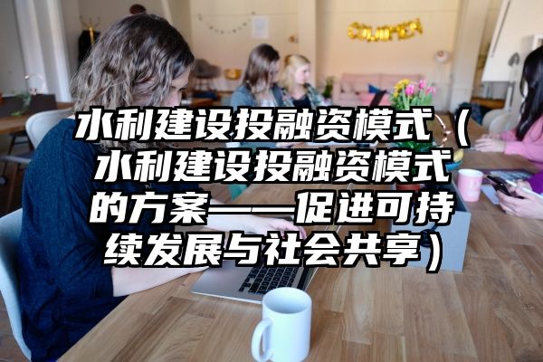 水利建设投融资模式（水利建设投融资模式的方案——促进可持续发展与社会共享）