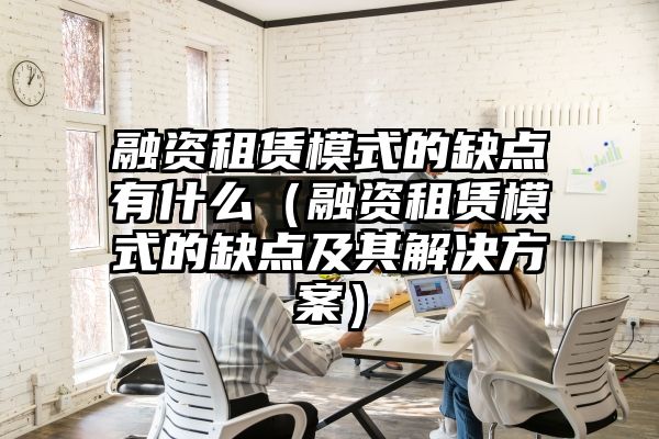 融资租赁模式的缺点有什么（融资租赁模式的缺点及其解决方案）