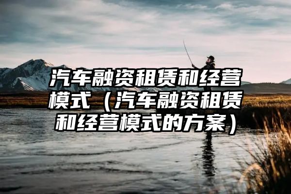 汽车融资租赁和经营模式（汽车融资租赁和经营模式的方案）