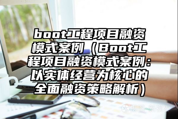 boot工程项目融资模式案例（Boot工程项目融资模式案例：以实体经营为核心的全面融资策略解析）