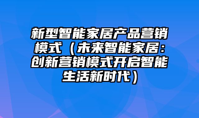 新型智能家居产品营销模式（未来智能家居：创新营销模式开启智能生活新时代）