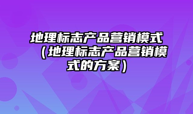 地理标志产品营销模式（地理标志产品营销模式的方案）